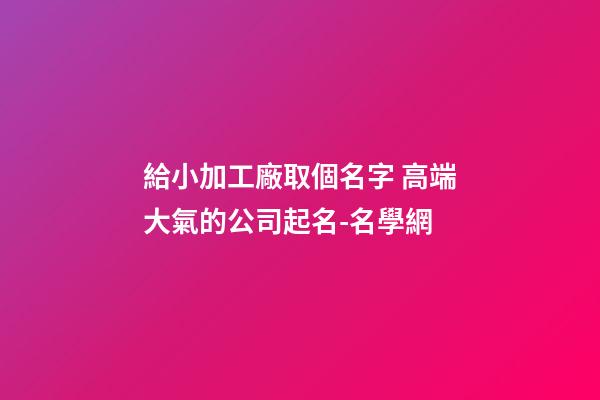 給小加工廠取個名字 高端大氣的公司起名-名學網-第1張-公司起名-玄機派